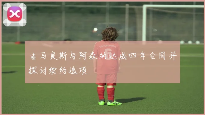 吉马良斯与阿森纳达成四年合同并探讨续约选项