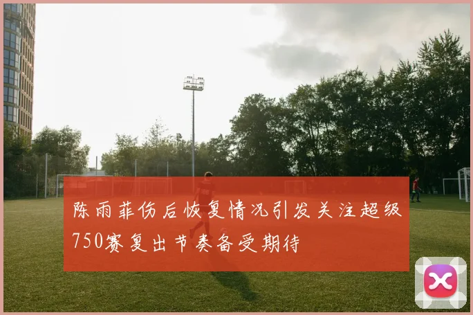 陈雨菲伤后恢复情况引发关注超级750赛复出节奏备受期待
