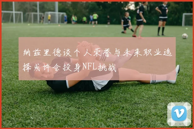 纳兹里德谈个人荣誉与未来职业选择或许会投身NFL挑战
