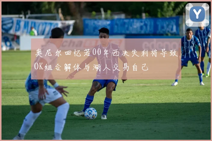 奥尼尔回忆若00年西决失利将导致OK组合解体与湖人交易自己