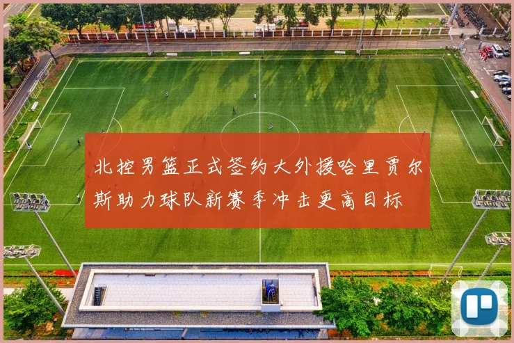 北控男篮正式签约大外援哈里贾尔斯助力球队新赛季冲击更高目标