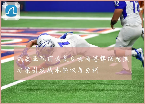 武磊亚冠前恢复合练海港锋线轮换方案引发战术热议与分析