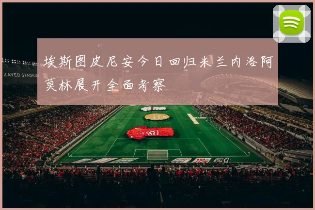 埃斯图皮尼安今日回归米兰内洛阿莫林展开全面考察